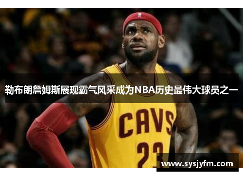 勒布朗詹姆斯展现霸气风采成为NBA历史最伟大球员之一