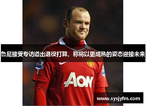 鲁尼接受专访道出退役打算，称将以更成熟的姿态迎接未来