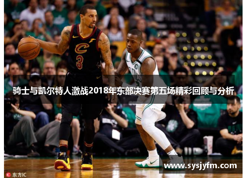 骑士与凯尔特人激战2018年东部决赛第五场精彩回顾与分析