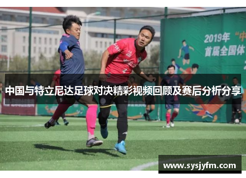 中国与特立尼达足球对决精彩视频回顾及赛后分析分享